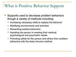 What is Positive Behavior Support Supports used to decrease problem behaviors though a variety of methods including: Increasing necessary skills to replace the behavior Modifying environments and activities Rewarding positive behaviors Assisting the person in meeting their medical, psychological and psychiatric needs Providing safety for the person and others from problem behaviors with the least intrusive method 