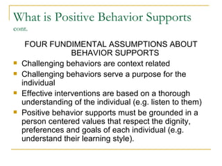 What is Positive Behavior Supports  cont. FOUR FUNDIMENTAL ASSUMPTIONS ABOUT BEHAVIOR SUPPORTS Challenging behaviors are context related Challenging behaviors serve a purpose for the individual Effective interventions are based on a thorough understanding of the individual (e.g. listen to them) Positive behavior supports must be grounded in a person centered values that respect the dignity, preferences and goals of each individual (e.g. understand their learning style). 