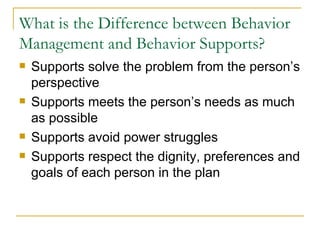 What is the Difference between Behavior Management and Behavior Supports? Supports solve the problem from the person’s perspective Supports meets the person’s needs as much as possible Supports avoid power struggles Supports respect the dignity, preferences and goals of each person in the plan 