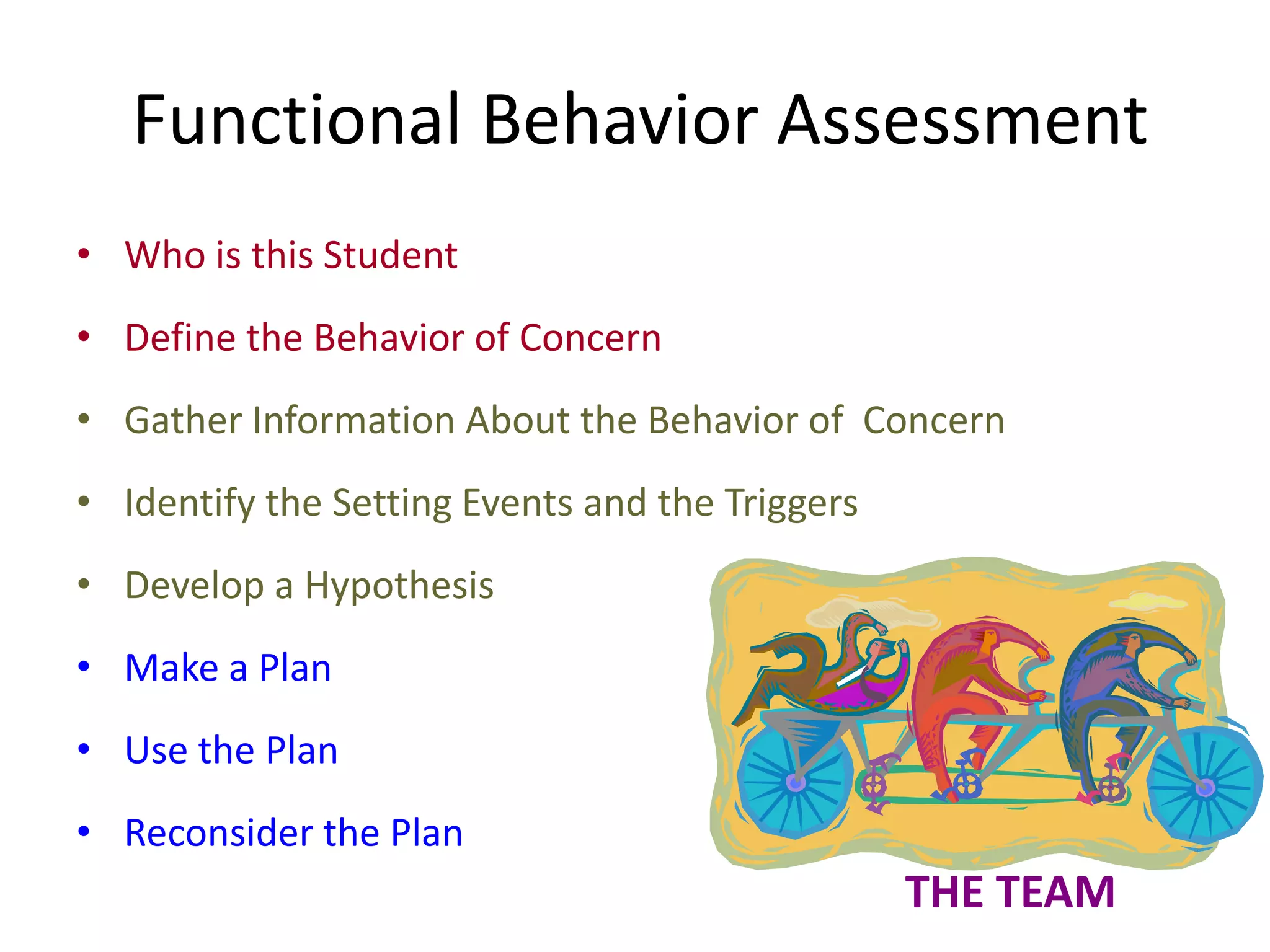 Functional Behavior Assessment
• Who is this Student
• Define the Behavior of Concern
• Gather Information About the Behavior of Concern
• Identify the Setting Events and the Triggers
• Develop a Hypothesis
• Make a Plan
• Use the Plan
• Reconsider the Plan
THE TEAM
 