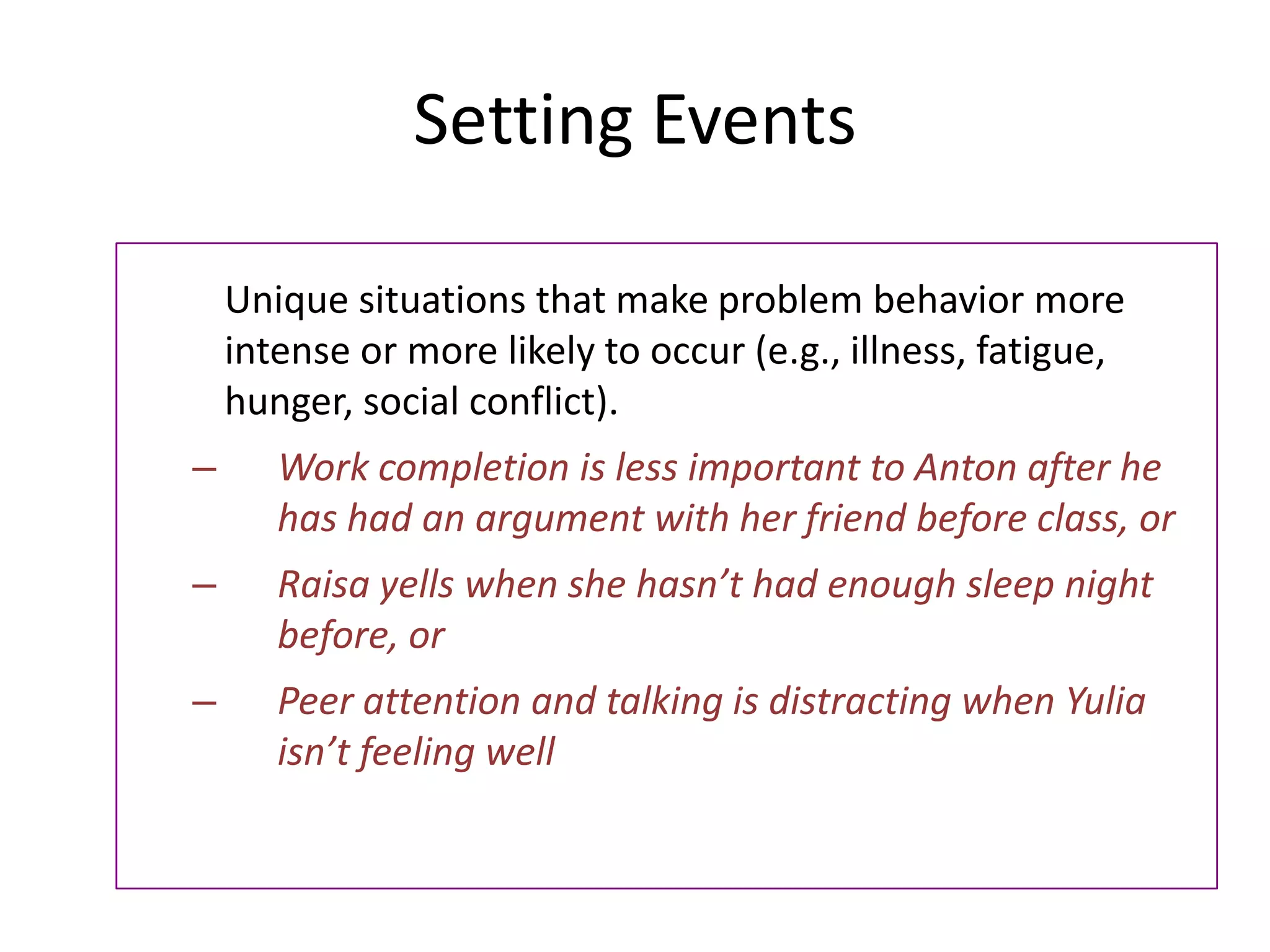 Setting Events
Unique situations that make problem behavior more
intense or more likely to occur (e.g., illness, fatigue,
hunger, social conflict).
– Work completion is less important to Anton after he
has had an argument with her friend before class, or
– Raisa yells when she hasn’t had enough sleep night
before, or
– Peer attention and talking is distracting when Yulia
isn’t feeling well
 