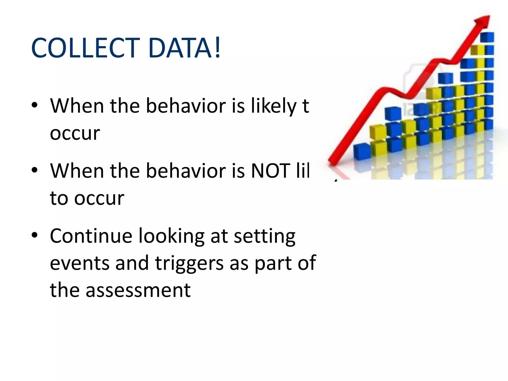 COLLECT DATA!
• When the behavior is likely to
occur
• When the behavior is NOT likely
to occur
• Continue looking at setting
events and triggers as part of
the assessment
 