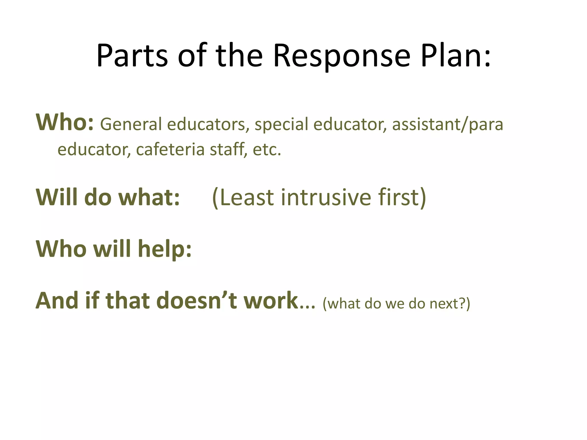 Parts of the Response Plan:
Who: General educators, special educator, assistant/para
educator, cafeteria staff, etc.
Will do what: (Least intrusive first)
Who will help:
And if that doesn’t work… (what do we do next?)
 
