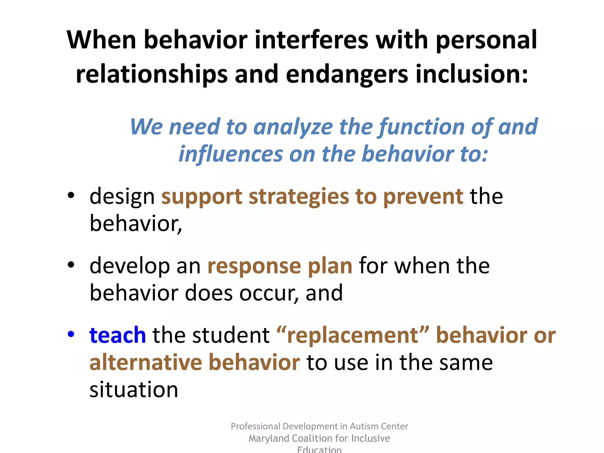 Professional Development in Autism Center
Maryland Coalition for Inclusive
When behavior interferes with personal
relationships and endangers inclusion:
We need to analyze the function of and
influences on the behavior to:
• design support strategies to prevent the
behavior,
• develop an response plan for when the
behavior does occur, and
• teach the student “replacement” behavior or
alternative behavior to use in the same
situation
 