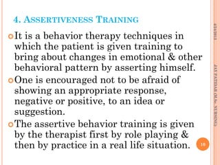 4. ASSERTIVENESS TRAINING
It is a behavior therapy techniques in
which the patient is given training to
bring about changes in emotional & other
behavioral pattern by asserting himself.
One is encouraged not to be afraid of
showing an appropriate response,
negative or positive, to an idea or
suggestion.
The assertive behavior training is given
by the therapist first by role playing &
then by practice in a real life situation.
4/24/2013
10
JAYPATIDAR(M.Sc.NURSING)
 
