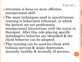 COUNT…
Attention is focus on more effective
interpersonal-skill.
The most techniques used in assertiveness
training is behavioral rehearsal, in which
the patient act out problematic
interpersonal interactions with the nurse or
therapist. After this role-playing specific
maladaptive behavior are identified & the
client behavior can be adapted.
This training can be used for client with
bulimia nervosa & major depression,
mentally healthy & mentally ill persons.
4/24/2013
11
JAYPATIDAR(M.Sc.NURSING)
 