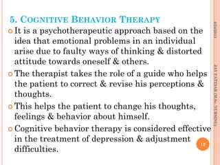 5. COGNITIVE BEHAVIOR THERAPY
 It is a psychotherapeutic approach based on the
idea that emotional problems in an individual
arise due to faulty ways of thinking & distorted
attitude towards oneself & others.
 The therapist takes the role of a guide who helps
the patient to correct & revise his perceptions &
thoughts.
 This helps the patient to change his thoughts,
feelings & behavior about himself.
 Cognitive behavior therapy is considered effective
in the treatment of depression & adjustment
difficulties.
4/24/2013
12
JAYPATIDAR(M.Sc.NURSING)
 