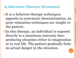 6. IMPLOSIVE THERAPY (FLOODING)
It is a behavior therapy techniques
opposite to systematic desensitization, no
prior relaxation techniques are taught to
the patient.
In this therapy, an individual is exposed
directly to a maximum intensity fear-
producing situation either in imagination
or in real life. The patient gradually feels
no actual danger in the situation.
4/24/2013
13
JAYPATIDAR(M.Sc.NURSING)
 