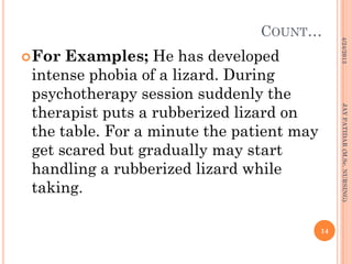 COUNT…
For Examples; He has developed
intense phobia of a lizard. During
psychotherapy session suddenly the
therapist puts a rubberized lizard on
the table. For a minute the patient may
get scared but gradually may start
handling a rubberized lizard while
taking.
4/24/2013
14
JAYPATIDAR(M.Sc.NURSING)
 