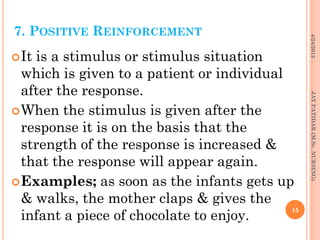 7. POSITIVE REINFORCEMENT
It is a stimulus or stimulus situation
which is given to a patient or individual
after the response.
When the stimulus is given after the
response it is on the basis that the
strength of the response is increased &
that the response will appear again.
Examples; as soon as the infants gets up
& walks, the mother claps & gives the
infant a piece of chocolate to enjoy.
4/24/2013
15
JAYPATIDAR(M.Sc.NURSING)
 