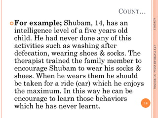 COUNT…
For example; Shubam, 14, has an
intelligence level of a five years old
child. He had never done any of this
activities such as washing after
defecation, wearing shoes & socks. The
therapist trained the family member to
encourage Shubam to wear his socks &
shoes. When he wears them he should
be taken for a ride (car) which he enjoys
the maximum. In this way he can be
encourage to learn those behaviors
which he has never learnt.
4/24/2013
18
JAYPATIDAR(M.Sc.NURSING)
 
