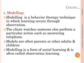 COUNT…
b. Modelling:
Modelling is a behavior therapy technique
in which learning occurs through
observation.
The client watches someone else perform a
particular action such as answering
telephone.
Models are often parents or other adults &
children
Modelling is a form of social learning & is
often called observation learning.
4/24/2013
19
JAYPATIDAR(M.Sc.NURSING)
 