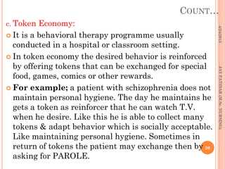 COUNT…
c. Token Economy:
 It is a behavioral therapy programme usually
conducted in a hospital or classroom setting.
 In token economy the desired behavior is reinforced
by offering tokens that can be exchanged for special
food, games, comics or other rewards.
 For example; a patient with schizophrenia does not
maintain personal hygiene. The day he maintains he
gets a token as reinforcer that he can watch T.V.
when he desire. Like this he is able to collect many
tokens & adapt behavior which is socially acceptable.
Like maintaining personal hygiene. Sometimes in
return of tokens the patient may exchange then by
asking for PAROLE.
4/24/2013
20
JAYPATIDAR(M.Sc.NURSING)
 