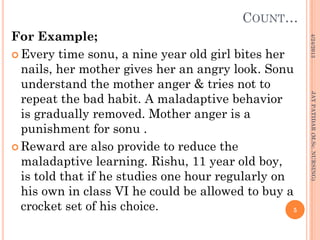 COUNT…
For Example;
 Every time sonu, a nine year old girl bites her
nails, her mother gives her an angry look. Sonu
understand the mother anger & tries not to
repeat the bad habit. A maladaptive behavior
is gradually removed. Mother anger is a
punishment for sonu .
 Reward are also provide to reduce the
maladaptive learning. Rishu, 11 year old boy,
is told that if he studies one hour regularly on
his own in class VI he could be allowed to buy a
crocket set of his choice.
4/24/2013
5
JAYPATIDAR(M.Sc.NURSING)
 