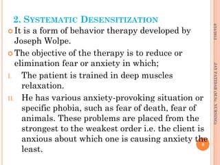 2. SYSTEMATIC DESENSITIZATION
 It is a form of behavior therapy developed by
Joseph Wolpe.
 The objective of the therapy is to reduce or
elimination fear or anxiety in which;
I. The patient is trained in deep muscles
relaxation.
II. He has various anxiety-provoking situation or
specific phobia, such as fear of death, fear of
animals. These problems are placed from the
strongest to the weakest order i.e. the client is
anxious about which one is causing anxiety the
least.
4/24/2013
6
JAYPATIDAR(M.Sc.NURSING)
 