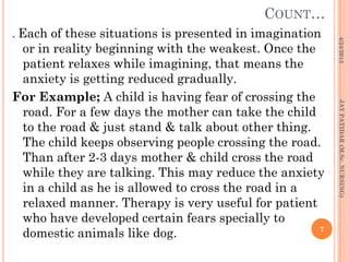 COUNT…
. Each of these situations is presented in imagination
or in reality beginning with the weakest. Once the
patient relaxes while imagining, that means the
anxiety is getting reduced gradually.
For Example; A child is having fear of crossing the
road. For a few days the mother can take the child
to the road & just stand & talk about other thing.
The child keeps observing people crossing the road.
Than after 2-3 days mother & child cross the road
while they are talking. This may reduce the anxiety
in a child as he is allowed to cross the road in a
relaxed manner. Therapy is very useful for patient
who have developed certain fears specially to
domestic animals like dog.
4/24/2013
7
JAYPATIDAR(M.Sc.NURSING)
 
