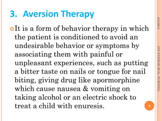 3. Aversion Therapy
It is a form of behavior therapy in which
the patient is conditioned to avoid an
undesirable behavior or symptoms by
associating them with painful or
unpleasant experiences, such as putting
a bitter taste on nails or tongue for nail
biting, giving drug like apormorphine
which cause nausea & vomiting on
taking alcohol or an electric shock to
treat a child with enuresis.
4/24/2013
8
JAYPATIDAR(M.Sc.NURSING)
 