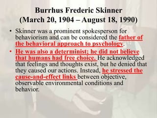 Burrhus Frederic Skinner
(March 20, 1904 – August 18, 1990)
• Skinner was a prominent spokesperson for
behaviorism and can be considered the father of
the behavioral approach to psychology.
• He was also a determinist; he did not believe
that humans had free choice. He acknowledged
that feelings and thoughts exist, but he denied that
they caused our actions. Instead, he stressed the
cause-and-effect links between objective,
observable environmental conditions and
behavior.
 