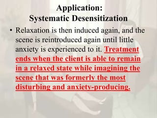 Application:
Systematic Desensitization
• Relaxation is then induced again, and the
scene is reintroduced again until little
anxiety is experienced to it. Treatment
ends when the client is able to remain
in a relaxed state while imagining the
scene that was formerly the most
disturbing and anxiety-producing.
 