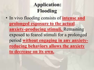 Application:
Flooding
• In vivo flooding consists of intense and
prolonged exposure to the actual
anxiety-producing stimuli. Remaining
exposed to feared stimuli for a prolonged
period without engaging in any anxiety-
reducing behaviors allows the anxiety
to decrease on its own.
 