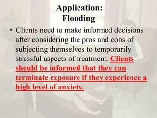 Application:
Flooding
• Clients need to make informed decisions
after considering the pros and cons of
subjecting themselves to temporarily
stressful aspects of treatment. Clients
should be informed that they can
terminate exposure if they experience a
high level of anxiety.
 
