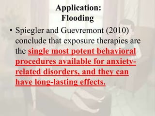 Application:
Flooding
• Spiegler and Guevremont (2010)
conclude that exposure therapies are
the single most potent behavioral
procedures available for anxiety-
related disorders, and they can
have long-lasting effects.
 