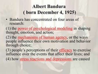 Albert Bandura
( born December 4, 1925)
• Bandura has concentrated on four areas of
research:
(1) the power of psychological modeling in shaping
thought, emotion, and action;
(2) the mechanisms of human agency, or the ways
people influence their own motivation and behavior
through choice;
(3) people’s perceptions of their efficacy to exercise
influence over the events that affect their lives; and
(4) how stress reactions and depressions are caused
 