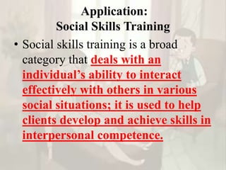 Application:
Social Skills Training
• Social skills training is a broad
category that deals with an
individual’s ability to interact
effectively with others in various
social situations; it is used to help
clients develop and achieve skills in
interpersonal competence.
 