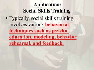 Application:
Social Skills Training
• Typically, social skills training
involves various behavioral
techniques such as psycho-
education, modeling, behavior
rehearsal, and feedback.
 
