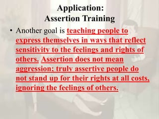 Application:
Assertion Training
• Another goal is teaching people to
express themselves in ways that reflect
sensitivity to the feelings and rights of
others. Assertion does not mean
aggression; truly assertive people do
not stand up for their rights at all costs,
ignoring the feelings of others.
 