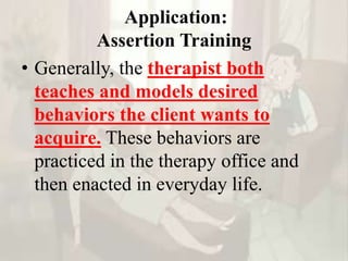 Application:
Assertion Training
• Generally, the therapist both
teaches and models desired
behaviors the client wants to
acquire. These behaviors are
practiced in the therapy office and
then enacted in everyday life.
 