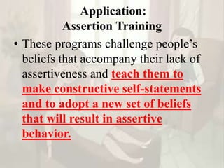 Application:
Assertion Training
• These programs challenge people’s
beliefs that accompany their lack of
assertiveness and teach them to
make constructive self-statements
and to adopt a new set of beliefs
that will result in assertive
behavior.
 