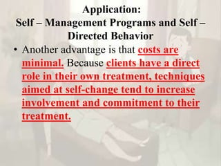 Application:
Self – Management Programs and Self –
Directed Behavior
• Another advantage is that costs are
minimal. Because clients have a direct
role in their own treatment, techniques
aimed at self-change tend to increase
involvement and commitment to their
treatment.
 