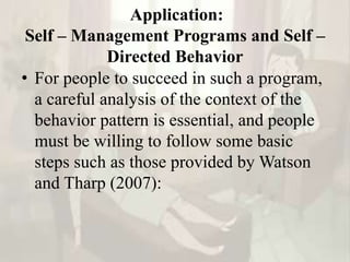 Application:
Self – Management Programs and Self –
Directed Behavior
• For people to succeed in such a program,
a careful analysis of the context of the
behavior pattern is essential, and people
must be willing to follow some basic
steps such as those provided by Watson
and Tharp (2007):
 