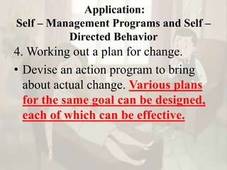 Application:
Self – Management Programs and Self –
Directed Behavior
4. Working out a plan for change.
• Devise an action program to bring
about actual change. Various plans
for the same goal can be designed,
each of which can be effective.
 