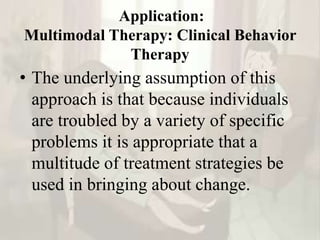 Application:
Multimodal Therapy: Clinical Behavior
Therapy
• The underlying assumption of this
approach is that because individuals
are troubled by a variety of specific
problems it is appropriate that a
multitude of treatment strategies be
used in bringing about change.
 