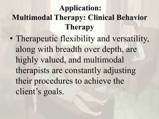 Application:
Multimodal Therapy: Clinical Behavior
Therapy
• Therapeutic flexibility and versatility,
along with breadth over depth, are
highly valued, and multimodal
therapists are constantly adjusting
their procedures to achieve the
client’s goals.
 