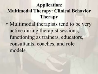 Application:
Multimodal Therapy: Clinical Behavior
Therapy
• Multimodal therapists tend to be very
active during therapist sessions,
functioning as trainers, educators,
consultants, coaches, and role
models.
 