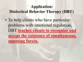 Application:
Dialectical Behavior Therapy (DBT)
• To help clients who have particular
problems with emotional regulation,
DBT teaches clients to recognize and
accept the existence of simultaneous,
opposing forces.
 