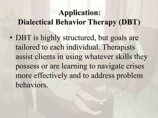 Application:
Dialectical Behavior Therapy (DBT)
• DBT is highly structured, but goals are
tailored to each individual. Therapists
assist clients in using whatever skills they
possess or are learning to navigate crises
more effectively and to address problem
behaviors.
 