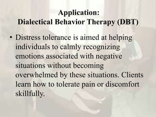 Application:
Dialectical Behavior Therapy (DBT)
• Distress tolerance is aimed at helping
individuals to calmly recognizing
emotions associated with negative
situations without becoming
overwhelmed by these situations. Clients
learn how to tolerate pain or discomfort
skillfully.
 