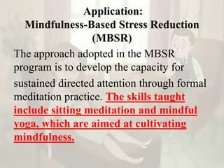 Application:
Mindfulness-Based Stress Reduction
(MBSR)
The approach adopted in the MBSR
program is to develop the capacity for
sustained directed attention through formal
meditation practice. The skills taught
include sitting meditation and mindful
yoga, which are aimed at cultivating
mindfulness.
 