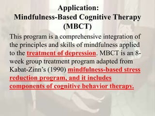 Application:
Mindfulness-Based Cognitive Therapy
(MBCT)
This program is a comprehensive integration of
the principles and skills of mindfulness applied
to the treatment of depression. MBCT is an 8-
week group treatment program adapted from
Kabat-Zinn’s (1990) mindfulness-based stress
reduction program, and it includes
components of cognitive behavior therapy.
 