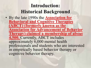 Introduction:
Historical Background
• By the late 1990s the Association for
Behavioral and Cognitive Therapies
(ABCT) (formerly known as the
Association for Advancement of Behavior
Therapy) claimed a membership of about
4,500. Currently, ABCT includes
approximately 6,000 mental health
professionals and students who are interested
in empirically based behavior therapy or
cognitive behavior therapy.
 