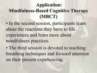 Application:
Mindfulness-Based Cognitive Therapy
(MBCT)
• In the second session, participants learn
about the reactions they have to life
experiences and learn more about
mindfulness practices.
• The third session is devoted to teaching
breathing techniques and focused attention
on their present experiencing.
 