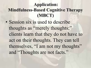 Application:
Mindfulness-Based Cognitive Therapy
(MBCT)
• Session six is used to describe
thoughts as “merely thoughts;”
clients learn that they do not have to
act on their thoughts. They can tell
themselves, “I am not my thoughts”
and “Thoughts are not facts.”
 