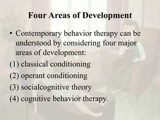 Four Areas of Development
• Contemporary behavior therapy can be
understood by considering four major
areas of development:
(1) classical conditioning
(2) operant conditioning
(3) socialcognitive theory
(4) cognitive behavior therapy.
 