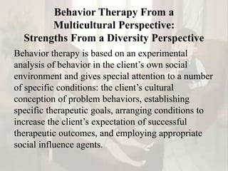 Behavior Therapy From a
Multicultural Perspective:
Strengths From a Diversity Perspective
Behavior therapy is based on an experimental
analysis of behavior in the client’s own social
environment and gives special attention to a number
of specific conditions: the client’s cultural
conception of problem behaviors, establishing
specific therapeutic goals, arranging conditions to
increase the client’s expectation of successful
therapeutic outcomes, and employing appropriate
social influence agents.
 
