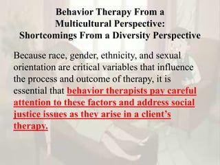 Behavior Therapy From a
Multicultural Perspective:
Shortcomings From a Diversity Perspective
Because race, gender, ethnicity, and sexual
orientation are critical variables that influence
the process and outcome of therapy, it is
essential that behavior therapists pay careful
attention to these factors and address social
justice issues as they arise in a client’s
therapy.
 