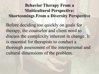 Behavior Therapy From a
Multicultural Perspective:
Shortcomings From a Diversity Perspective
Before deciding too quickly on goals for
therapy, the counselor and client need to
discuss the complexity inherent in change. It
is essential for therapists to conduct a
thorough assessment of the interpersonal and
cultural dimensions of the problem.
 